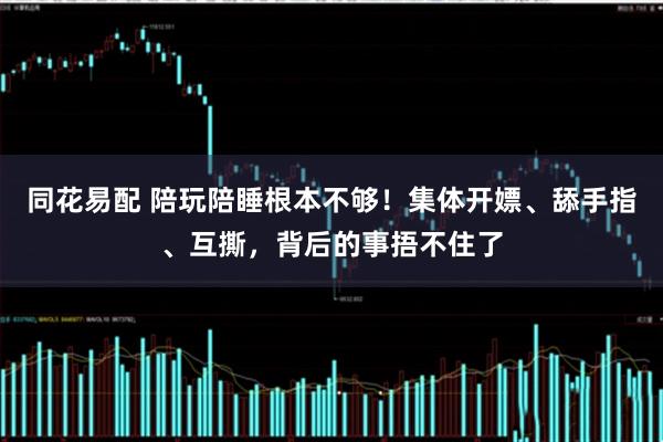 同花易配 陪玩陪睡根本不够！集体开嫖、舔手指、互撕，背后的事捂不住了