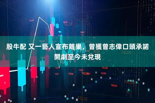 股牛配 又一藝人宣布離巢，曾獲曾志偉口頭承諾開劇至今未兌現