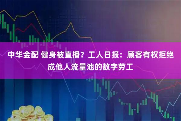 中华金配 健身被直播？工人日报：顾客有权拒绝成他人流量池的数字劳工