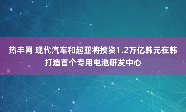 热丰网 现代汽车和起亚将投资1.2万亿韩元在韩打造首个专用电池研发中心