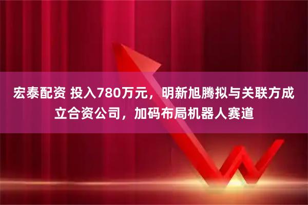 宏泰配资 投入780万元，明新旭腾拟与关联方成立合资公司，加码布局机器人赛道