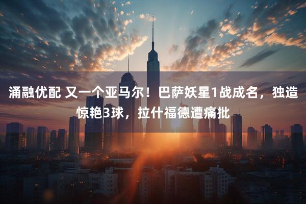 涌融优配 又一个亚马尔！巴萨妖星1战成名，独造惊艳3球，拉什福德遭痛批