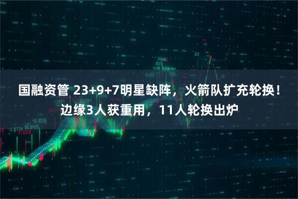 国融资管 23+9+7明星缺阵，火箭队扩充轮换！边缘3人获重用，11人轮换出炉