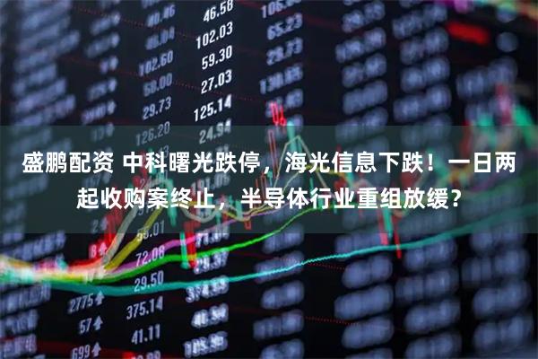 盛鹏配资 中科曙光跌停，海光信息下跌！一日两起收购案终止，半导体行业重组放缓？