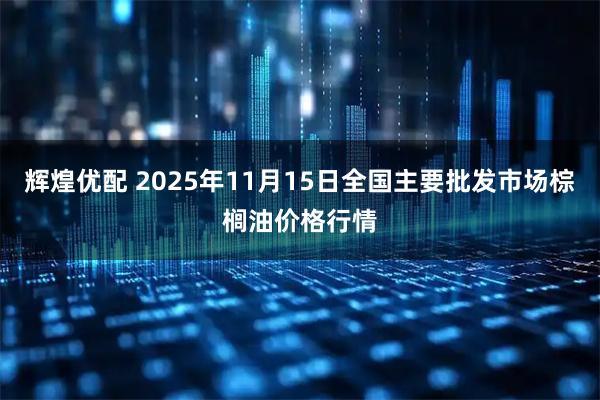 辉煌优配 2025年11月15日全国主要批发市场棕榈油价格行情