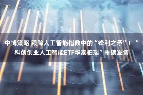 中博策略 跟踪人工智能指数中的“锋利之矛”！“科创创业人工智能ETF华泰柏瑞”重磅发售