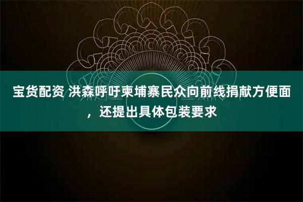 宝货配资 洪森呼吁柬埔寨民众向前线捐献方便面,还提出具体包装要求