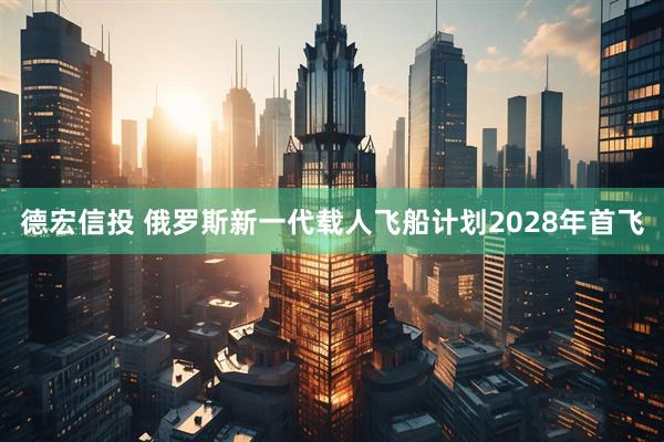 德宏信投 俄罗斯新一代载人飞船计划2028年首飞