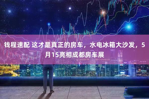 钱程速配 这才是真正的房车，水电冰箱大沙发，5月15亮相成都房车展