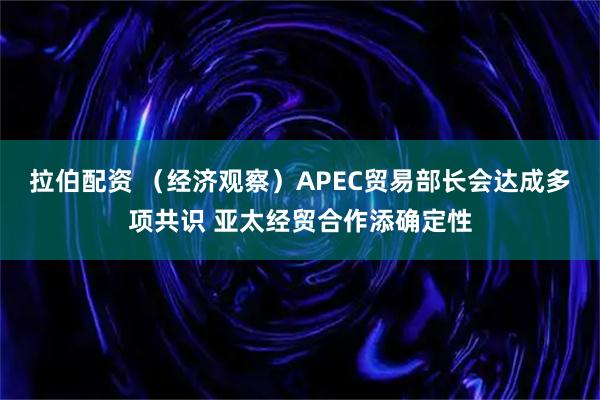 拉伯配资 (经济观察)APEC贸易部长会达成多项共识 亚太经贸合作添确定性