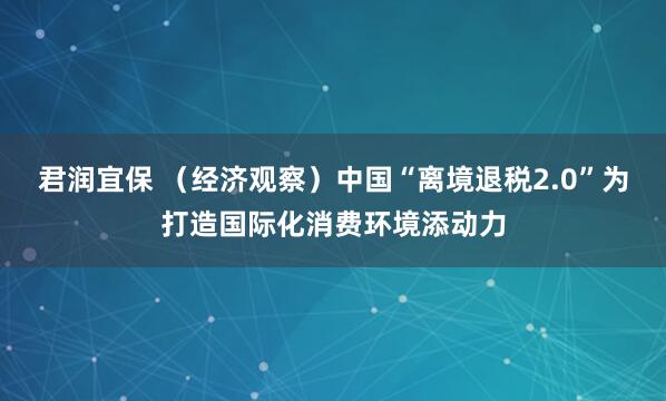 君润宜保 （经济观察）中国“离境退税2.0”为打造国际化消费环境添动力