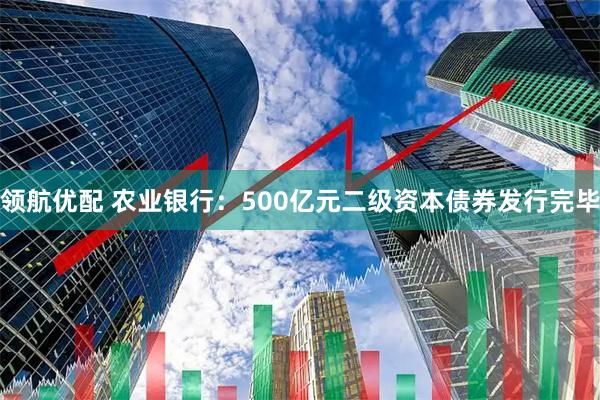 领航优配 农业银行：500亿元二级资本债券发行完毕
